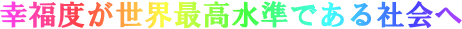 幸福度が世界最高水準である社会へ　