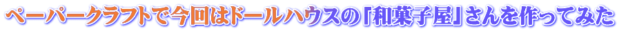ペーパークラフトで今回はドールハウスの「和菓子屋」さんを作ってみた 
